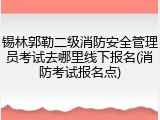 锡林郭勒二级消防安全管理员考试去哪里线下报名(消防考试报名点)