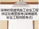 淄博初级建筑施工安全工程师证在哪里报考(淄博建筑安全工程师报考点)