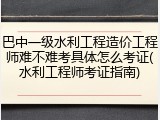巴中一级水利工程造价工程师难不难考具体怎么考证(水利工程师考证指南)