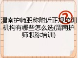 渭南护师职称附近正规培训机构有哪些怎么选(渭南护师职称培训)