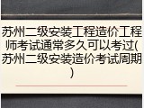 苏州二级安装工程造价工程师考试通常多久可以考过(苏州二级安装造价考试周期)
