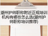 潮州护师职称附近正规培训机构有哪些怎么选(潮州护师职称培训推荐)