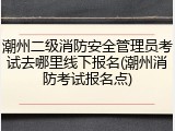 潮州二级消防安全管理员考试去哪里线下报名(潮州消防考试报名点)