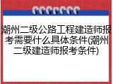 潮州二级公路工程建造师报考需要什么具体条件(潮州二级建造师报考条件)
