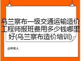 乌兰察布一级交通运输造价工程师报班费用多少钱哪里好(乌兰察布造价培训)