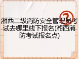 湘西二级消防安全管理员考试去哪里线下报名(湘西消防考试报名点)