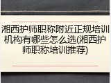 湘西护师职称附近正规培训机构有哪些怎么选(湘西护师职称培训推荐)