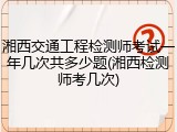 湘西交通工程检测师考试一年几次共多少题(湘西检测师考几次)