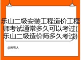 乐山二级安装工程造价工程师考试通常多久可以考过(乐山二级造价师多久考过)