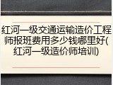 红河一级交通运输造价工程师报班费用多少钱哪里好(红河一级造价师培训)
