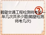 鹤壁交通工程检测师考试一年几次共多少题(鹤壁检测师考几次)
