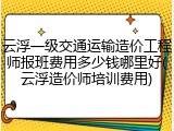 云浮一级交通运输造价工程师报班费用多少钱哪里好(云浮造价师培训费用)