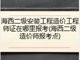 海西二级安装工程造价工程师证在哪里报考(海西二级造价师报考点)