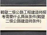 鹤壁二级公路工程建造师报考需要什么具体条件(鹤壁二级公路建造师条件)