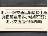 湖北一级交通运输造价工程师报班费用多少钱哪里好(湖北交通造价师培训)