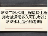 哈密二级水利工程造价工程师考试通常多久可以考过(哈密水利造价师考期)