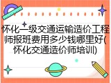 怀化一级交通运输造价工程师报班费用多少钱哪里好(怀化交通造价师培训)