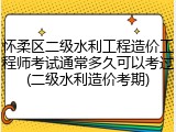 怀柔区二级水利工程造价工程师考试通常多久可以考过(二级水利造价考期)