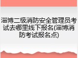 淄博二级消防安全管理员考试去哪里线下报名(淄博消防考试报名点)