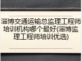 淄博交通运输总监理工程师培训机构哪个最好(淄博监理工程师培训优选)