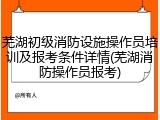 芜湖初级消防设施操作员培训及报考条件详情(芜湖消防操作员报考)