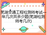 芜湖交通工程检测师考试一年几次共多少题(芜湖检测师考几次)