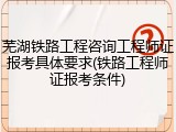 芜湖铁路工程咨询工程师证报考具体要求(铁路工程师证报考条件)