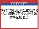淮安二级消防安全管理员考试去哪里线下报名(淮安消防考试报名点)