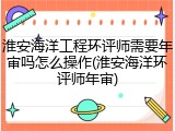 淮安海洋工程环评师需要年审吗怎么操作(淮安海洋环评师年审)