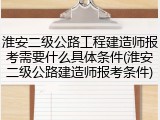 淮安二级公路工程建造师报考需要什么具体条件(淮安二级公路建造师报考条件)