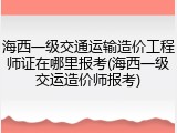 海西一级交通运输造价工程师证在哪里报考(海西一级交运造价师报考)