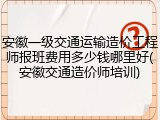 安徽一级交通运输造价工程师报班费用多少钱哪里好(安徽交通造价师培训)