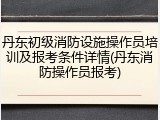 丹东初级消防设施操作员培训及报考条件详情(丹东消防操作员报考)