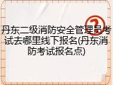 丹东二级消防安全管理员考试去哪里线下报名(丹东消防考试报名点)