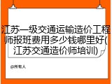 江苏一级交通运输造价工程师报班费用多少钱哪里好(江苏交通造价师培训)