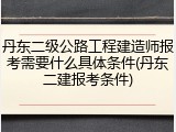 丹东二级公路工程建造师报考需要什么具体条件(丹东二建报考条件)