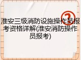 淮安三级消防设施操作员报考资格详解(淮安消防操作员报考)