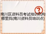 南川区资料员考试培训机构哪里找(南川资料员培训点)