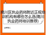 南川区执业药师附近正规培训机构有哪些怎么选(南川执业药师培训推荐)