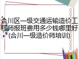 合川区一级交通运输造价工程师报班费用多少钱哪里好(合川一级造价师培训)