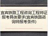 宜宾铁路工程咨询工程师证报考具体要求(宜宾铁路咨询师报考条件)