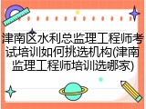 津南区水利总监理工程师考试培训如何挑选机构(津南监理工程师培训选哪家)