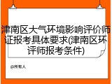 津南区大气环境影响评价师证报考具体要求(津南区环评师报考条件)