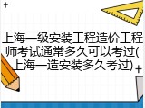 上海一级安装工程造价工程师考试通常多久可以考过(上海一造安装多久考过)