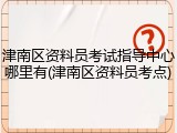 津南区资料员考试指导中心哪里有(津南区资料员考点)