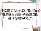 津南区公路水运助理试验检测师证在哪里报考(津南助理检测师报考点)