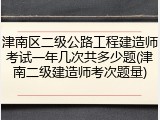 津南区二级公路工程建造师考试一年几次共多少题(津南二级建造师考次题量)