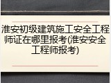 淮安初级建筑施工安全工程师证在哪里报考(淮安安全工程师报考)