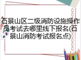 石景山区二级消防设施操作员考试去哪里线下报名(石景山消防考试报名点)