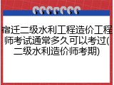 宿迁二级水利工程造价工程师考试通常多久可以考过(二级水利造价师考期)